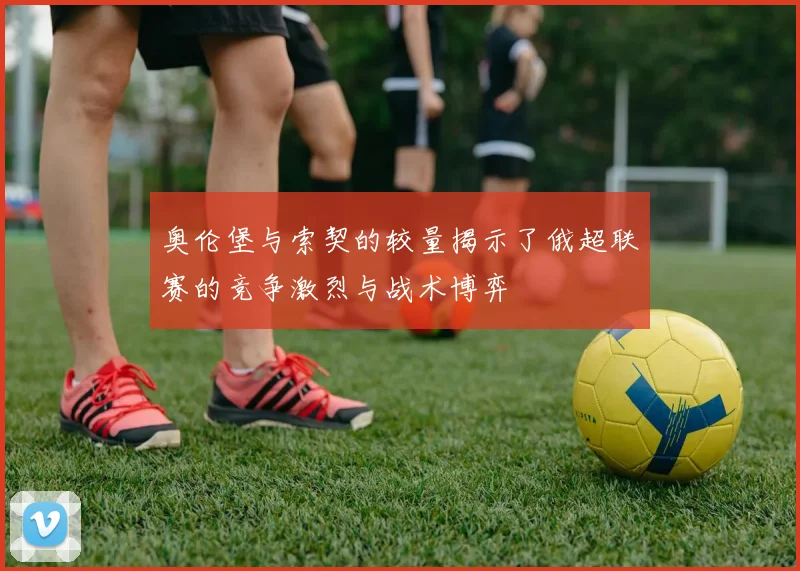 奥伦堡与索契的较量揭示了俄超联赛的竞争激烈与战术博弈