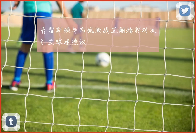普雷斯顿与布城激战正酣精彩对决引发球迷热议