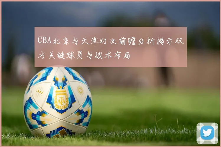 CBA北京与天津对决前瞻分析揭示双方关键球员与战术布局