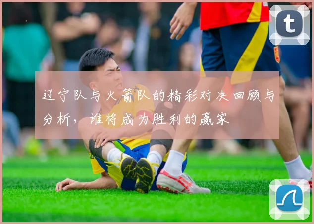 辽宁队与火箭队的精彩对决回顾与分析，谁将成为胜利的赢家