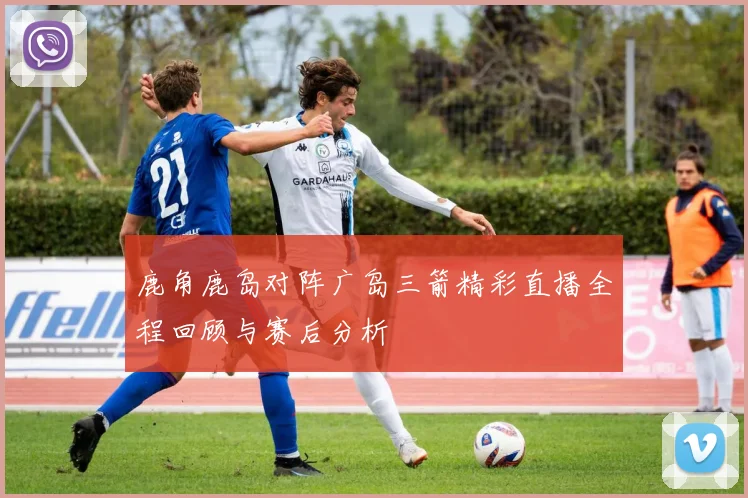 鹿角鹿岛对阵广岛三箭精彩直播全程回顾与赛后分析