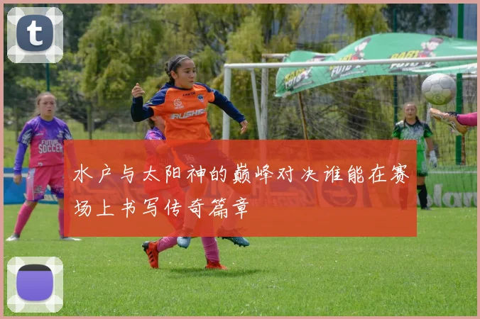 水户与太阳神的巅峰对决谁能在赛场上书写传奇篇章