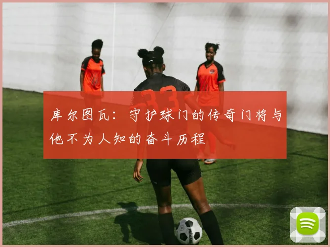 库尔图瓦：守护球门的传奇门将与他不为人知的奋斗历程