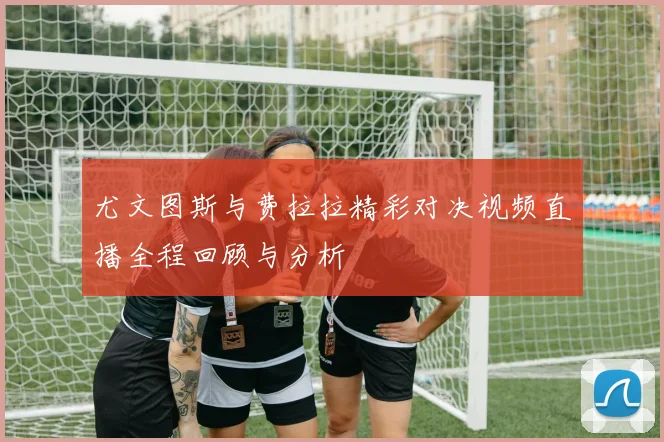 尤文图斯与费拉拉精彩对决视频直播全程回顾与分析