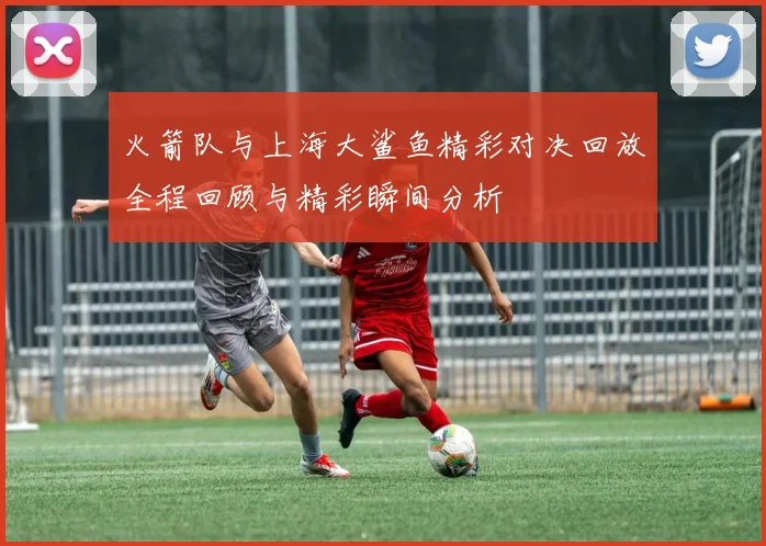 火箭队与上海大鲨鱼精彩对决回放全程回顾与精彩瞬间分析