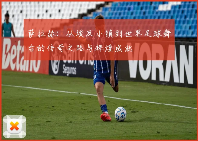 萨拉赫：从埃及小镇到世界足球舞台的传奇之路与辉煌成就