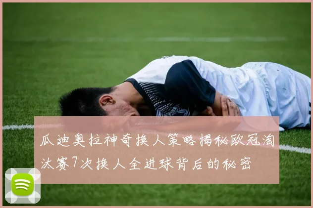 瓜迪奥拉神奇换人策略揭秘欧冠淘汰赛7次换人全进球背后的秘密