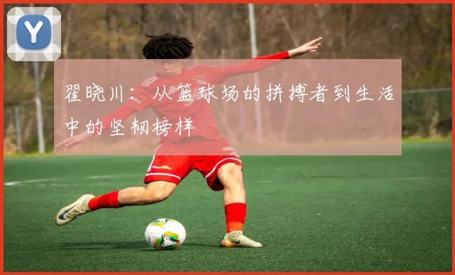 翟晓川：从篮球场的拼搏者到生活中的坚韧榜样