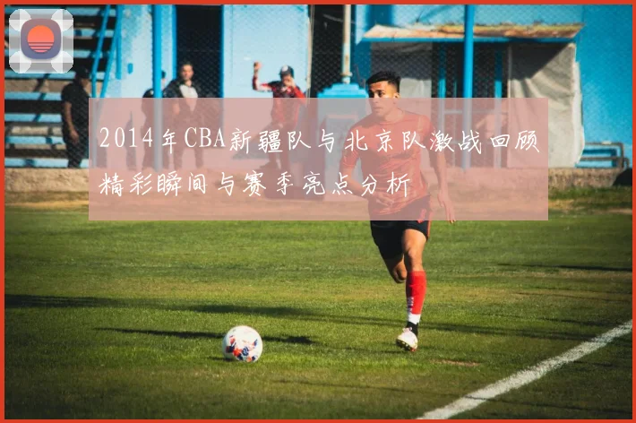 2014年CBA新疆队与北京队激战回顾精彩瞬间与赛季亮点分析